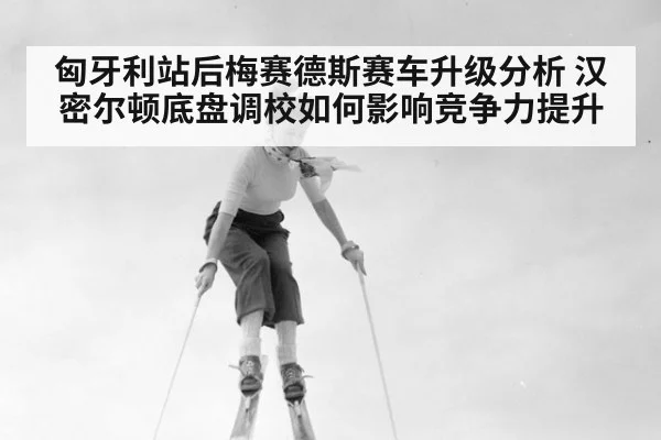 匈牙利站后梅赛德斯赛车升级分析 汉密尔顿底盘调校如何影响竞争力提升