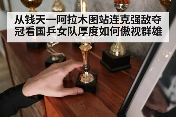 从钱天一阿拉木图站连克强敌夺冠看国乒女队厚度如何傲视群雄