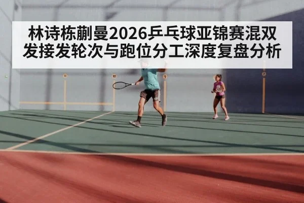 林诗栋蒯曼2026乒乓球亚锦赛混双发接发轮次与跑位分工深度复盘分析