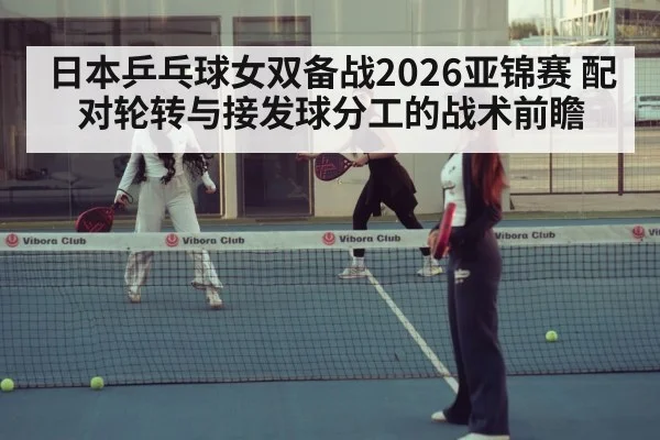 日本乒乓球女双备战2026亚锦赛 配对轮转与接发球分工的战术前瞻