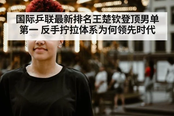 国际乒联最新排名王楚钦登顶男单第一 反手拧拉体系为何领先时代